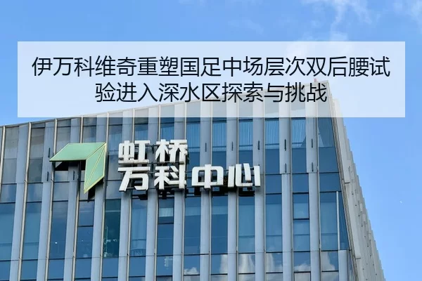 伊万科维奇重塑国足中场层次双后腰试验进入深水区探索与挑战