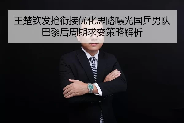 王楚钦发抢衔接优化思路曝光国乒男队巴黎后周期求变策略解析