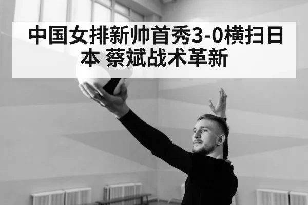 中国女排新帅首秀3-0横扫日本 蔡斌战术革新