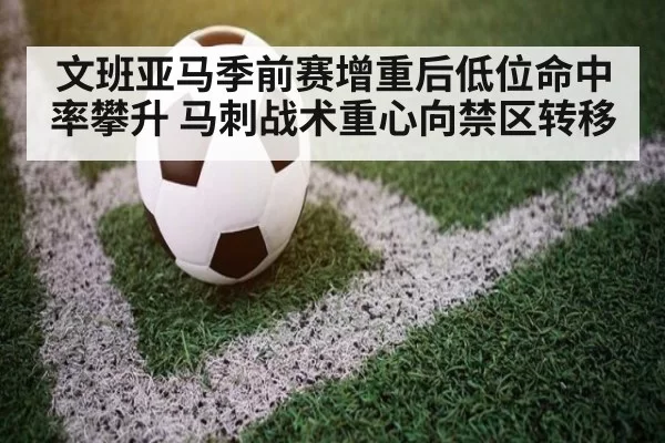 文班亚马季前赛增重后低位命中率攀升 马刺战术重心向禁区转移