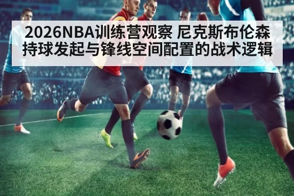 2026NBA训练营观察 尼克斯布伦森持球发起与锋线空间配置的战术逻辑